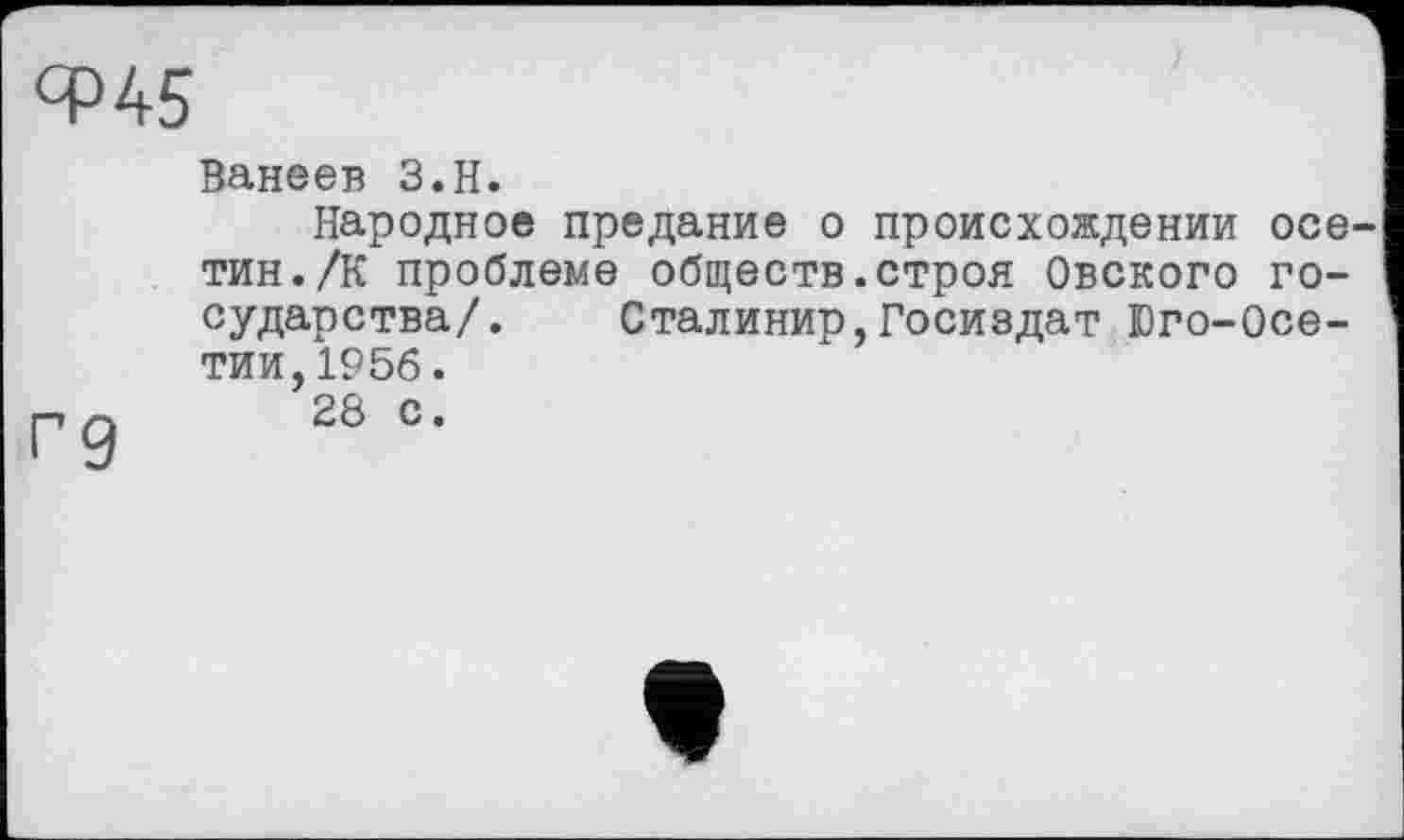 ﻿ЯР 45
Ванеев З.Н.
Народное предание о происхождении осе тин./К проблеме обществ.строя Овского государства/. Сталинир,Госиздат Юго-Осе-тии,1956.
п	28 с.